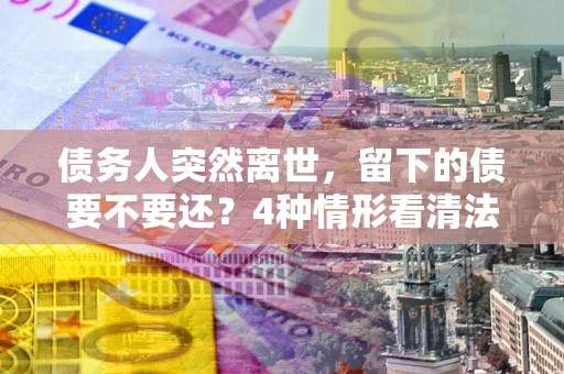 济南债务人突然离世，留下的债要不要还？4种情形看清法律判决